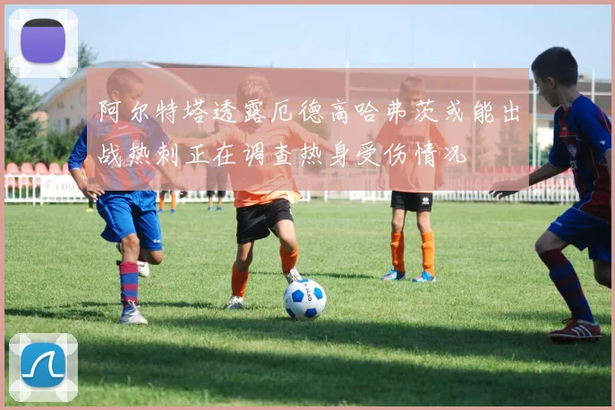 阿尔特塔透露厄德高哈弗茨或能出战热刺正在调查热身受伤情况