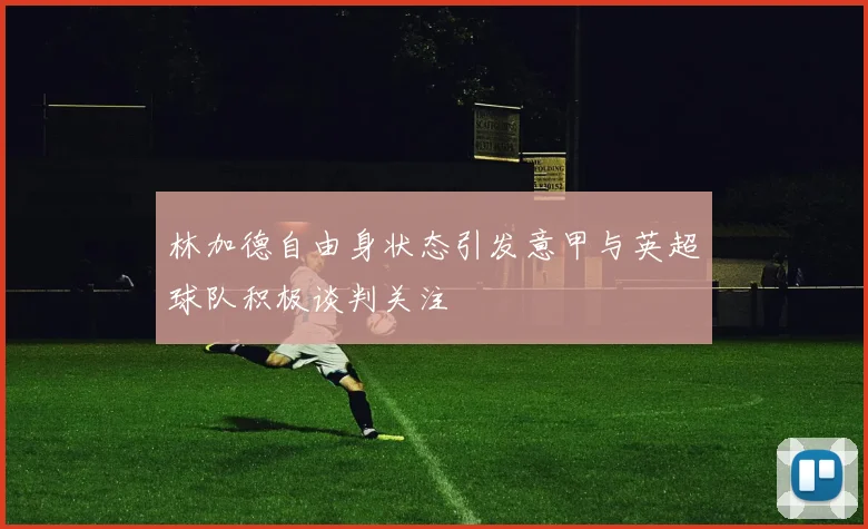 林加德自由身状态引发意甲与英超球队积极谈判关注