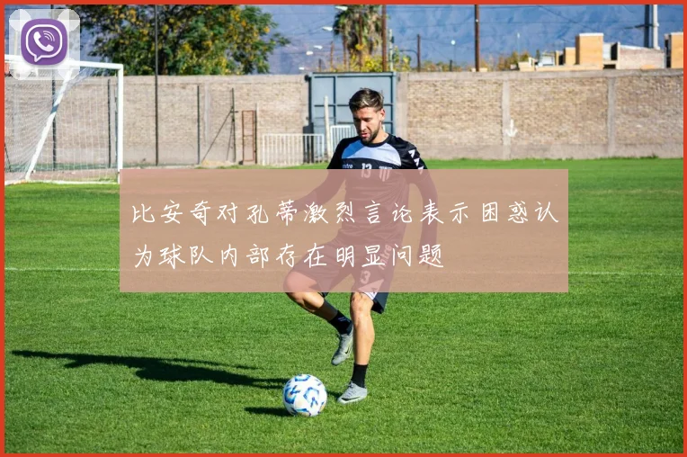 比安奇对孔蒂激烈言论表示困惑认为球队内部存在明显问题