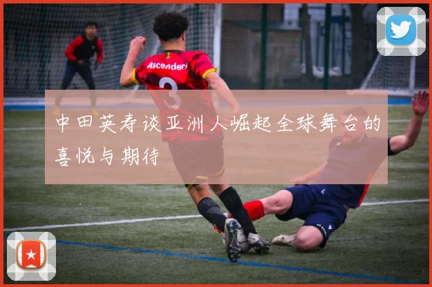 中田英寿谈亚洲人崛起全球舞台的喜悦与期待