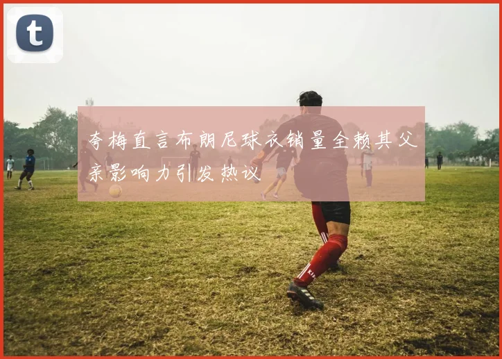 夸梅直言布朗尼球衣销量全赖其父亲影响力引发热议