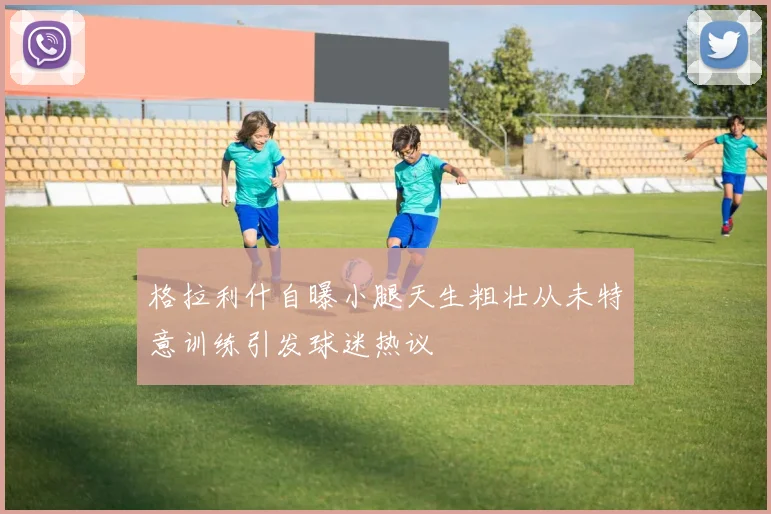 格拉利什自曝小腿天生粗壮从未特意训练引发球迷热议
