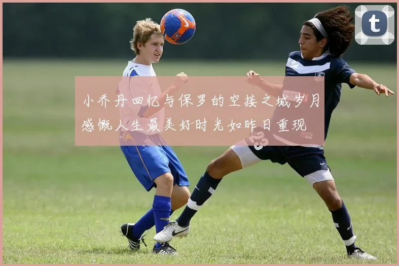小乔丹回忆与保罗的空接之城岁月感慨人生最美好时光如昨日重现