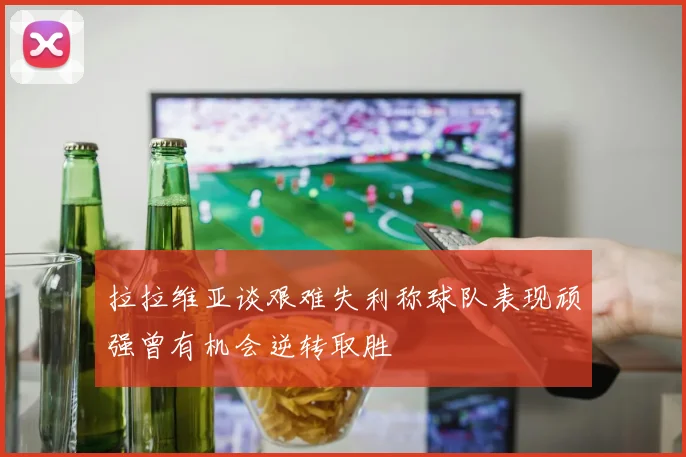 拉拉维亚谈艰难失利称球队表现顽强曾有机会逆转取胜