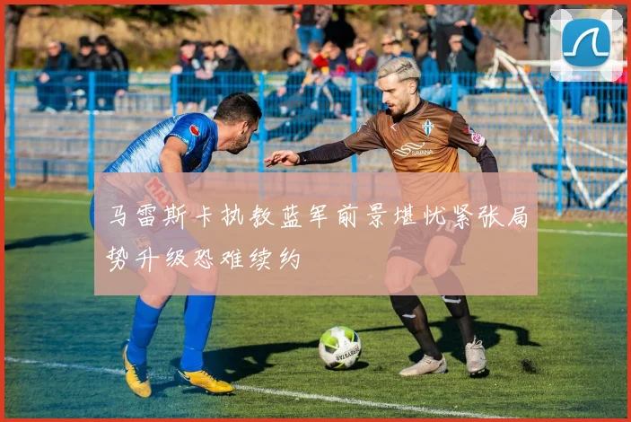 马雷斯卡执教蓝军前景堪忧紧张局势升级恐难续约