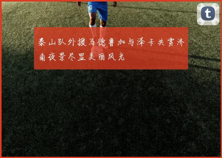 泰山队外援马德鲁加与泽卡共赏济南夜景尽显美丽风光