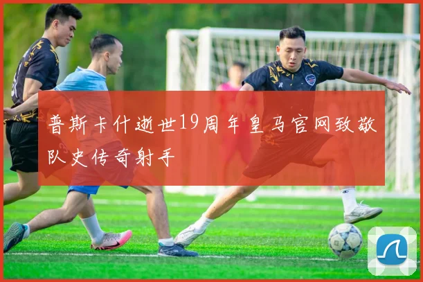 普斯卡什逝世19周年皇马官网致敬队史传奇射手