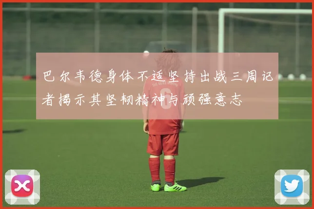 巴尔韦德身体不适坚持出战三周记者揭示其坚韧精神与顽强意志