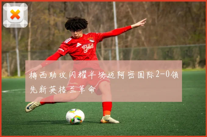 梅西助攻闪耀半场迈阿密国际2-0领先新英格兰革命