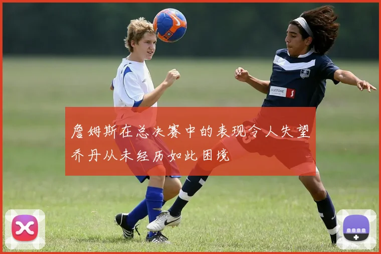 詹姆斯在总决赛中的表现令人失望乔丹从未经历如此困境