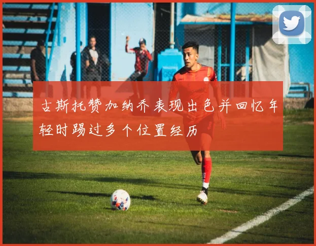 古斯托赞加纳乔表现出色并回忆年轻时踢过多个位置经历
