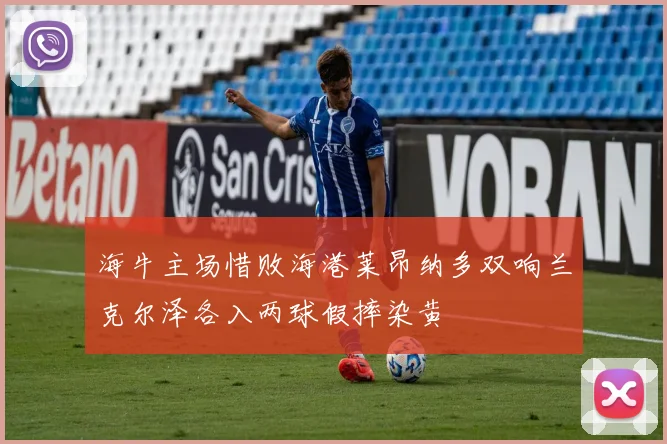海牛主场惜败海港莱昂纳多双响兰克尔泽各入两球假摔染黄