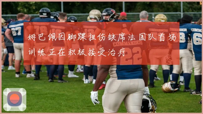 姆巴佩因脚踝扭伤缺席法国队首场训练正在积极接受治疗