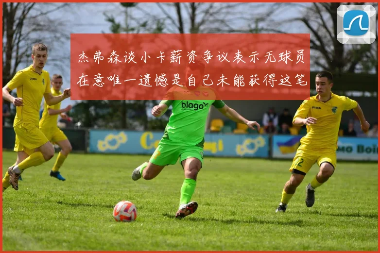 杰弗森谈小卡薪资争议表示无球员在意唯一遗憾是自己未能获得这笔巨款