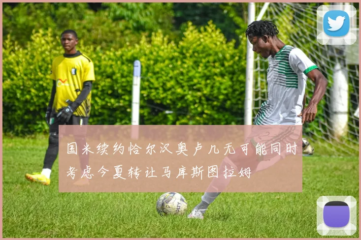 国米续约恰尔汉奥卢几无可能同时考虑今夏转让马库斯图拉姆
