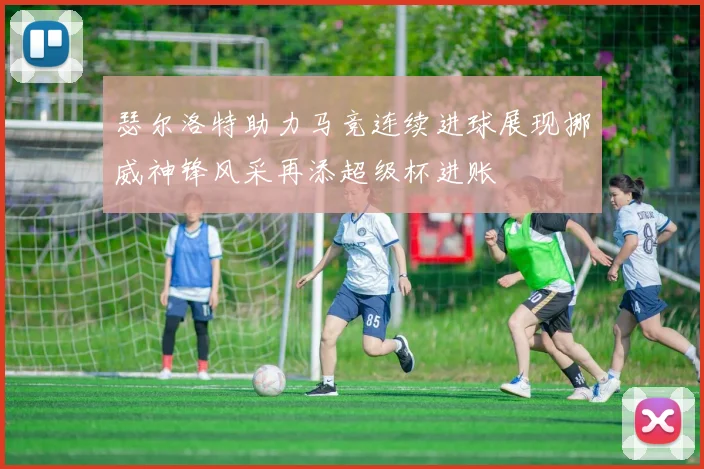 瑟尔洛特助力马竞连续进球展现挪威神锋风采再添超级杯进账
