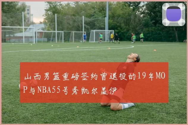 山西男篮重磅签约曾退役的19年MOP与NBA55号秀凯尔盖伊