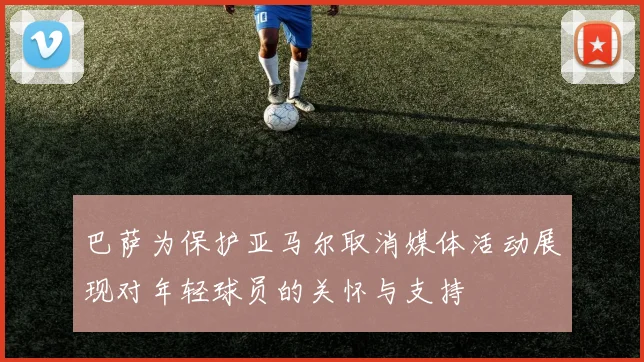 巴萨为保护亚马尔取消媒体活动展现对年轻球员的关怀与支持