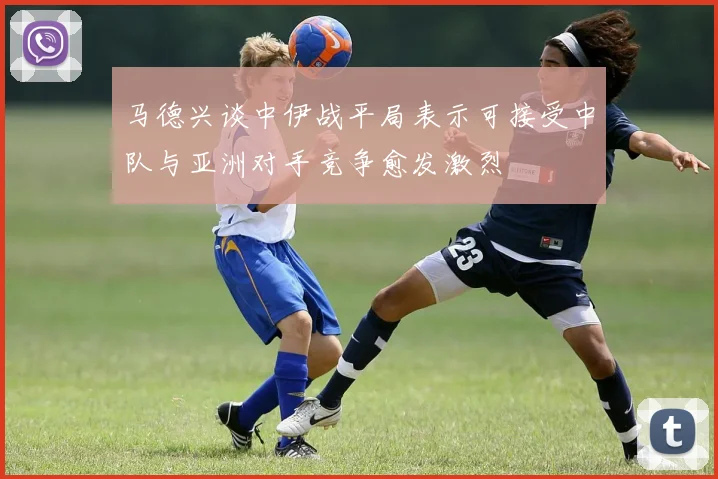 马德兴谈中伊战平局表示可接受中队与亚洲对手竞争愈发激烈