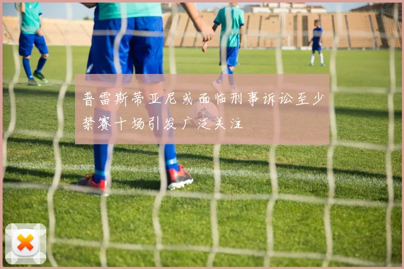 普雷斯蒂亚尼或面临刑事诉讼至少禁赛十场引发广泛关注