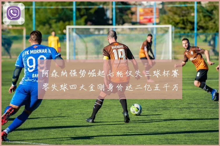 阿森纳强势崛起七轮仅失三球杯赛零失球四大金刚身价达二亿五千万