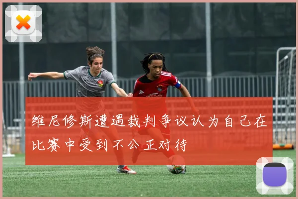维尼修斯遭遇裁判争议认为自己在比赛中受到不公正对待