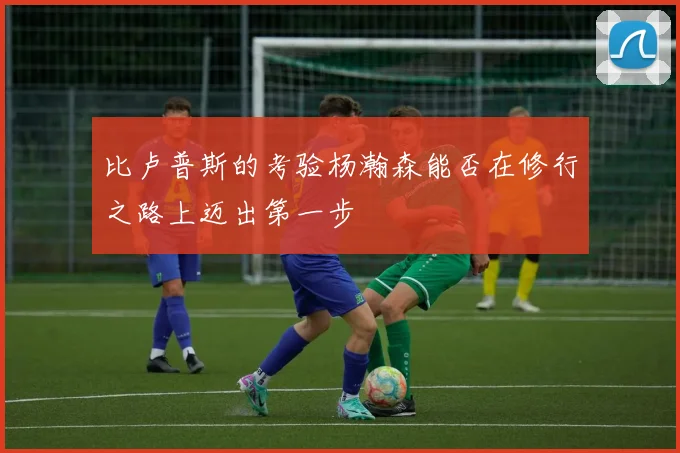 比卢普斯的考验杨瀚森能否在修行之路上迈出第一步