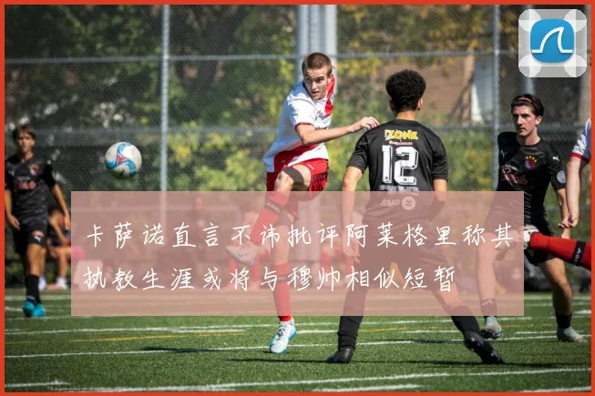 卡萨诺直言不讳批评阿莱格里称其执教生涯或将与穆帅相似短暂