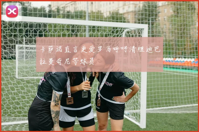 卡萨诺直言更爱罗马呼吁清理迪巴拉曼奇尼等球员